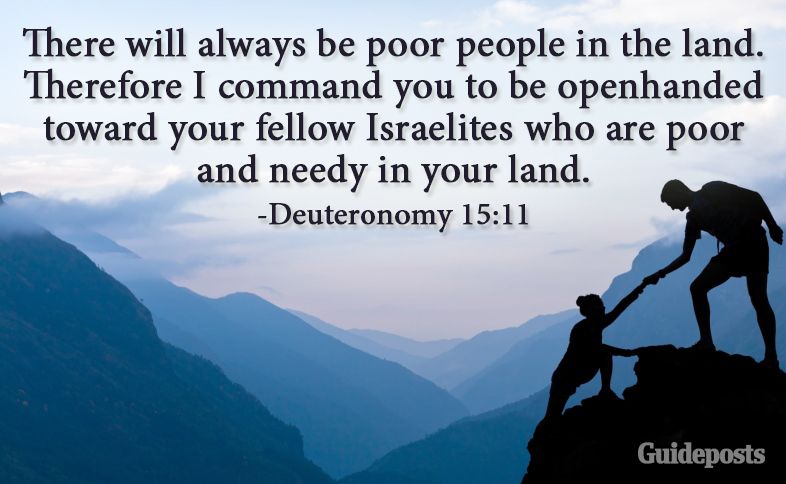 There will always be poor people in the land. Therefore I command you to be openhanded toward your fellow Israelites who are poor and needy in your land. Deuteronomy 15:11