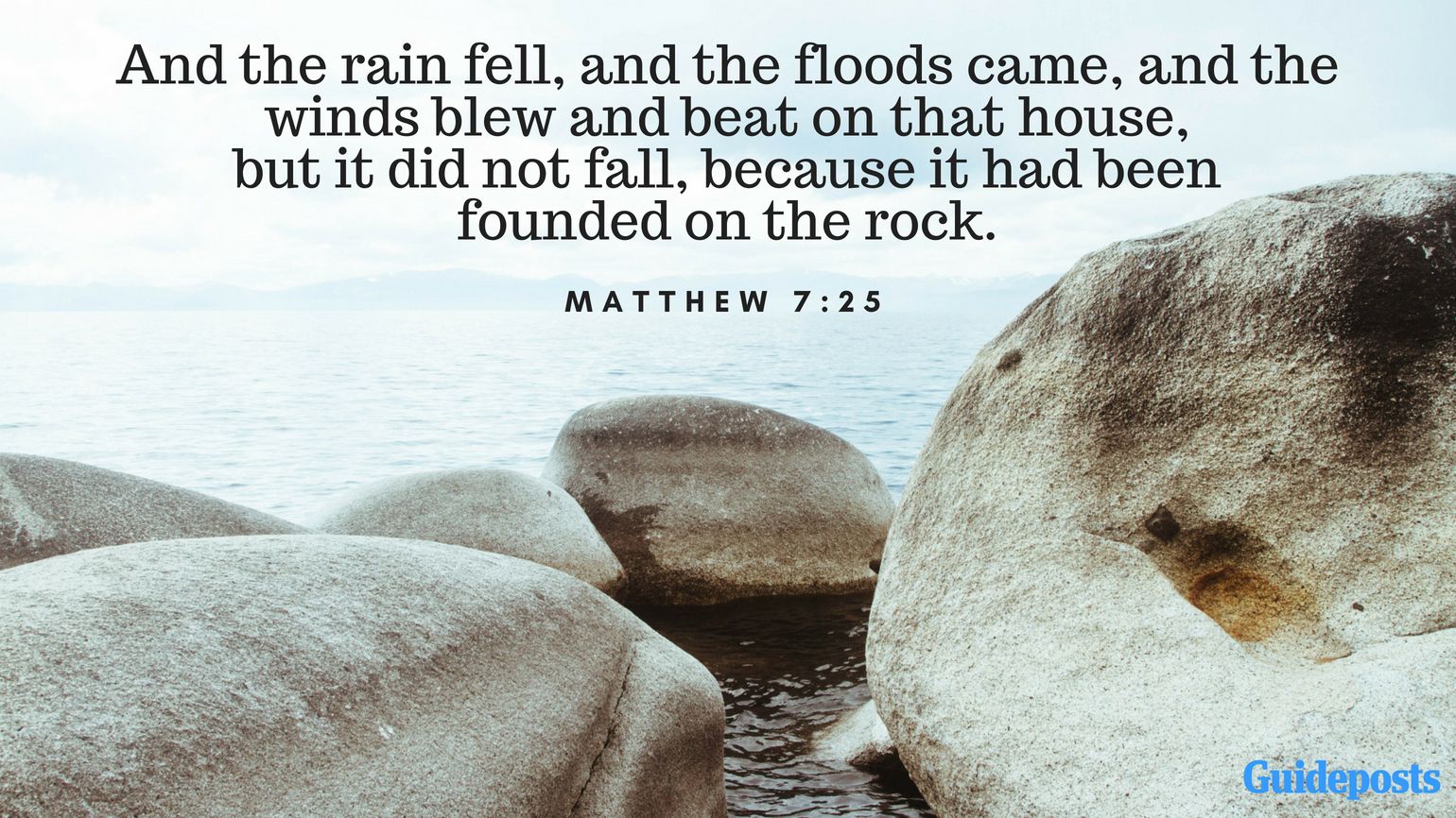 And the rain fell, and the floods came, and the winds blew and beat on that house, but it did not fall, because it had been founded on the rock. Matthew 7:25
